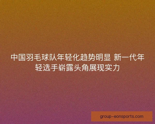 中国羽毛球队年轻化趋势明显 新一代年轻选手崭露头角展现实力