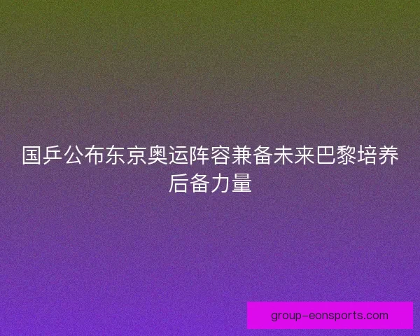 国乒公布东京奥运阵容兼备未来巴黎培养后备力量