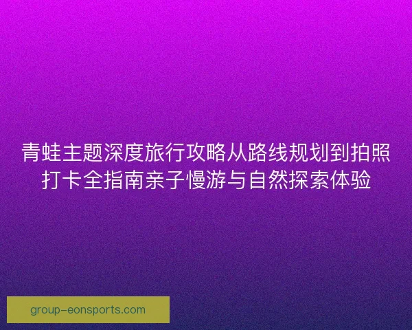 青蛙主题深度旅行攻略从路线规划到拍照打卡全指南亲子慢游与自然探索体验