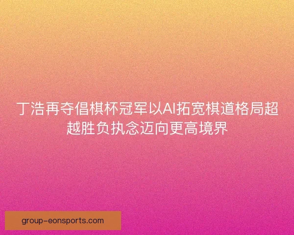 丁浩再夺倡棋杯冠军以AI拓宽棋道格局超越胜负执念迈向更高境界