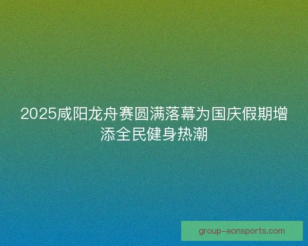 2025咸阳龙舟赛圆满落幕为国庆假期增添全民健身热潮